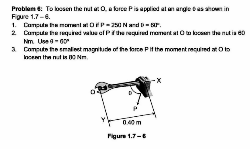 Problem 6: To loosen the nut at O, a force P is applied at an angle 0 as shown in
Figure 1.7-6.
1. Compute the moment at O if P = 250 N and 0 = 60°.
2. Compute the required value of P if the required moment at O to loosen the nut is 60
Nm. Use 0 = 60°
3.
Compute the smallest magnitude of the force P if the moment required at O to
loosen the nut is 80 Nm.
0
P
0.40 m
Figure 1.7-6
X