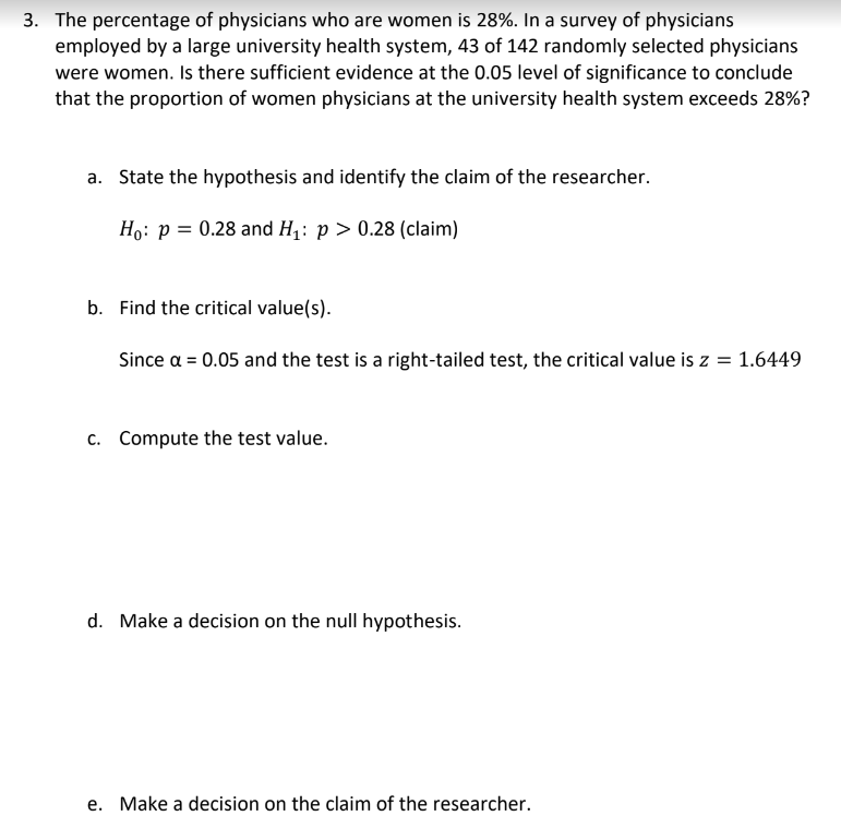 3. The percentage of physicians who are women is 28%. In a survey of physicians
employed by a large university health system, 43 of 142 randomly selected physicians
were women. Is there sufficient evidence at the 0.05 level of significance to conclude
that the proportion of women physicians at the university health system exceeds 28%?
a. State the hypothesis and identify the claim of the researcher.
Ho: p = 0.28 and H₁: p > 0.28 (claim)
b. Find the critical value(s).
Since a = 0.05 and the test is a right-tailed test, the critical value is z = 1.6449
c. Compute the test value.
d. Make a decision on the null hypothesis.
e. Make a decision on the claim of the researcher.