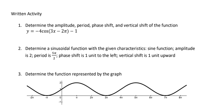 Written Activity
1. Determine the amplitude, period, phase shift, and vertical shift of the function
y = -4cos(3x - 2π) - 1
2. Determine a sinusoidal function with the given characteristics: sine function; amplitude
is 2; period is ; phase shift is 1 unit to the left; vertical shift is 1 unit upward
3. Determine the function represented by the graph
-21
-TT
0
TT
2m
3m
4T
5m
61
711
8m