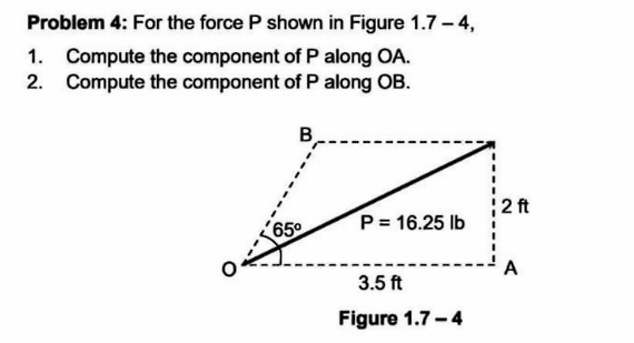 Problem 4: For the force P shown in Figure 1.7 - 4,
1. Compute the component of P along OA.
2. Compute the component of P along OB.
B
65°
P = 16.25 lb
3.5 ft
Figure 1.7-4
2 ft
A