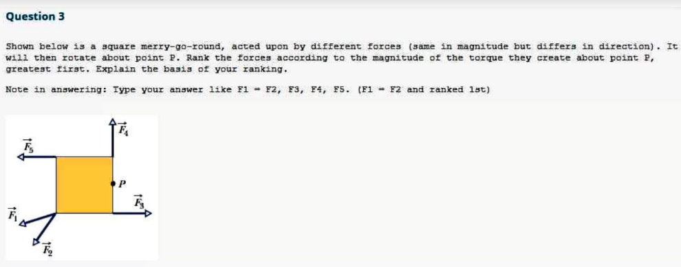 Question 3
Shown below is a square merry-go-round, acted upon by different forces (same in magnitude but differs in direction). It
will then rotate about point P. Rank the forces according to the magnitude of the torque they create about point P,
greatest first. Explain the basis of your ranking.
Note in answering: Type your answer like F1 = F2, F3, F4, F5. (F1 F2 and ranked 1st)
F₂
FA
P