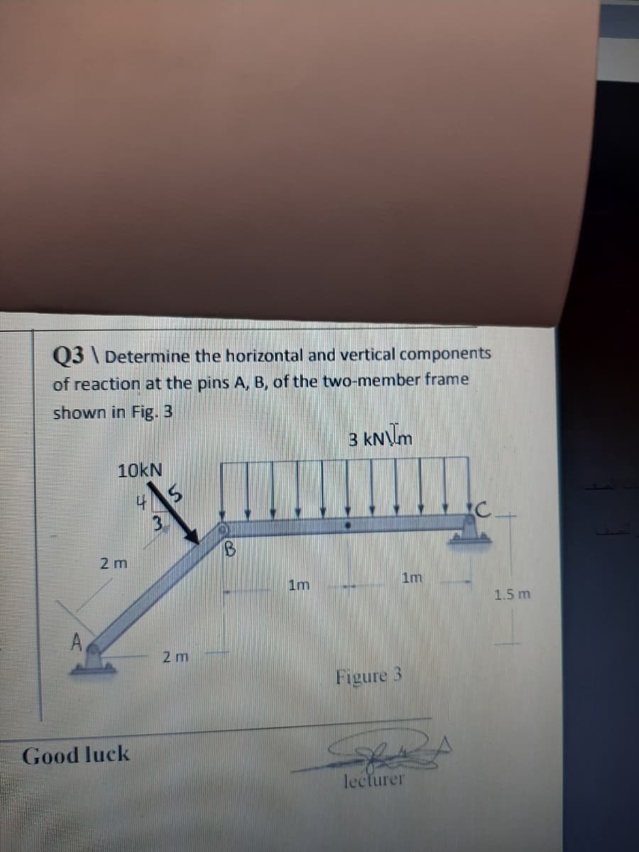 03 \ Determine the horizontal and vertical components
of reaction at the pins A, B, of the two-member frame
shown in Fig. 3
3 kNm
10KN
3.
2 m
1m
1m
1.5 m
2 m
Figure 3
Good luck
lecturer
