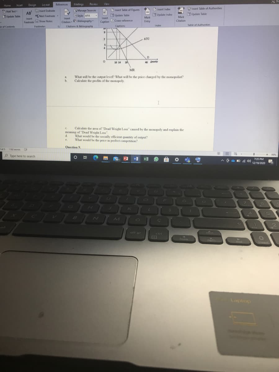 Designe
Layout
References
Mailings
Review
View
Home
Insert
Insert Table of Figures
eInsert Table of Authorities
a Insert Index
Insert Endnote
AB
SManage Sources
Style APA
Add Text
(-
D Update Table
Mark
Next Footnote .
L Update Table
Update Index
Update Table
Mark
Insert
Insert
Insert
Citation S Bibliography
Caption Cross-reference
Citation
Footnote a Show Notes
Entry
Index
Table of Autherities
Ir of Contents
Footnotes
Citations & Bbliography
Captiens
JU
9....
ATC
10 14
20
MR
What will be the output level? What will be the price charged by the monopolist?
Calculate the profits of the monopoly.
a.
b.
Calculate the area of "Dead Weight Loss" caused by the monopoly and explain the
meaning of "Dead Weight Loss".
d.
C.
What would be the socially efficient quantity of output?
What would be the price in perfect competition?
e.
Question 9.
2 of 5 1102 words
P Type here to search
93%
[99+
7:35 PM
D A 40)
12/19/2020
11
10
GI
7.
Chome
K
S
4.
5.
B
O1
9)
and
alt gr
cirl
home
padn
insert
