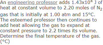 An engineering_professor adds 1.43x104 J of
heat at constant volume to 2.20 moles of N2
gas that is initially at 1.00 atm and 15°C.
The esteemed professor then continues to
add heat allowing the gas to expand at
constant pressure to 2.2 times its volume.
Determine the final temperature of the gas.
(°C)
