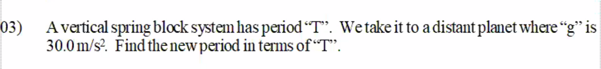 03)
A vertical spring block system has period "T". Wetake it to a distant planet where "g" is
30.0 m/s?. Find the new period in terms of “T".
