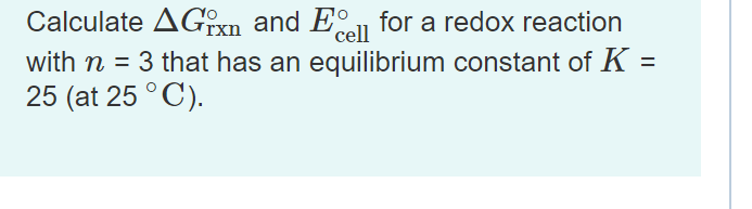 Calculate AGixn and E for a redox reaction
with n = 3 that has an equilibrium constant of K =
25 (at 25 °C).
cell
