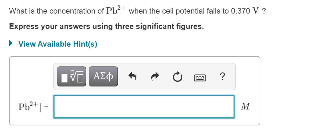 What is the concentration of Pb²+ when the cell potential falls to 0.370 V ?
Express your answers using three significant figures.
• View Available Hint(s)
?
[Pb²+] =
M
