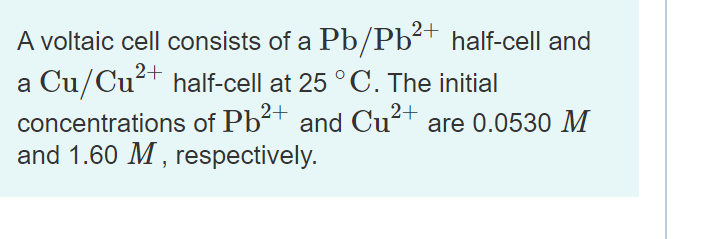 2+
A voltaic cell consists of a Pb/Pb²† half-cell and
a Cu/Cu+ half-cell at 25 ° C. The initial
concentrations of Pb2+ and Cu²+ are 0.0530 M
and 1.60 M , respectively.
2+
