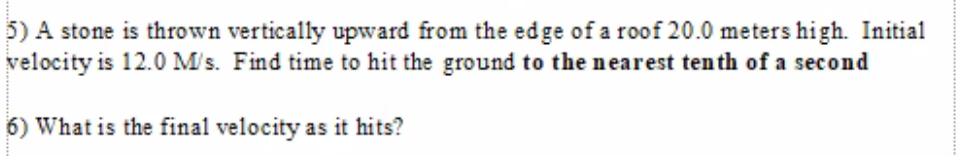 5) A stone is thrown vertically upward from the edge of a roof 20.0 meters high. Initial
velocity is 12.0 M's. Find time to hit the ground to the nearest tenth of a second
6) What is the final velocity as it hits?
