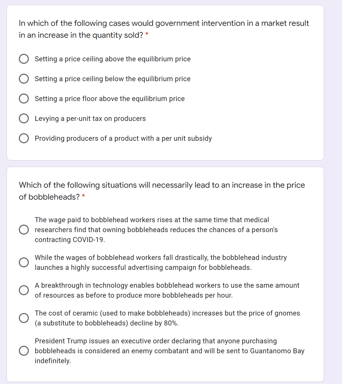 In which of the following cases would government intervention in a market result
in an increase in the quantity sold? *
Setting a price ceiling above the equilibrium price
Setting a price ceiling below the equilibrium price
Setting a price floor above the equilibrium price
Levying a per-unit tax on producers
Providing producers of a product with a per unit subsidy
Which of the following situations will necessarily lead to an increase in the price
of bobbleheads? *
The wage paid to bobblehead workers rises at the same time that medical
O researchers find that owning bobbleheads reduces the chances of a person's
contracting COVID-19.
While the wages of bobblehead workers fall drastically, the bobblehead industry
launches a highly successful advertising campaign for bobbleheads.
A breakthrough in technology enables bobblehead workers to use the same amount
of resources as before to produce more bobbleheads per hour.
The cost of ceramic (used to make bobbleheads) increases but the price of gnomes
(a substitute to bobbleheads) decline by 80%.
President Trump issues an executive order declaring that anyone purchasing
bobbleheads is considered an enemy combatant and will be sent to Guantanomo Bay
indefinitely.
