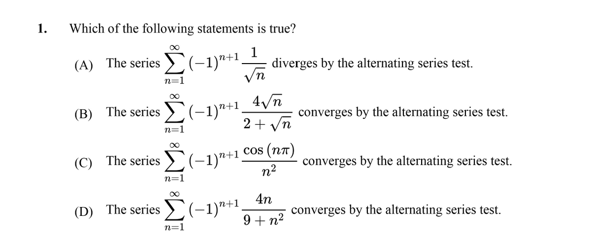 1.
Which of the following statements is true?
(A) The series >(-1)*+1
diverges by the alternating series test.
vn
n=1
(-1)"+1.
2 +
(B) The series
converges by the alternating series test.
yn
n=1
(C) The series >(-1)*+"
n+1 Cos (n7)
converges by the alternating series test.
n2
n=1
4n
(-1)"+1,
9+ n2
(D) The series
converges by the alternating series test.
n=1
