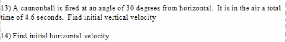 13) A cannonball is fired at an angle of 30 de grees from horizontal. It is in the air a total
time of 4.6 seconds. Find initial vertical velocity
14) Find initial horizontal velocity
