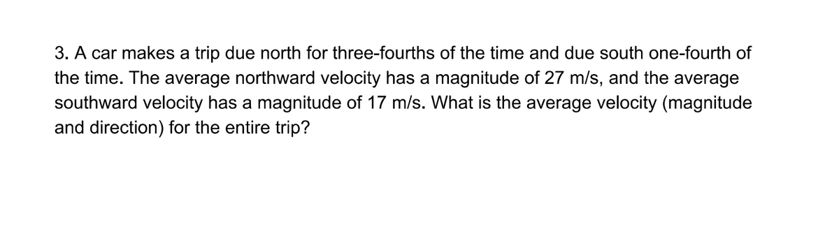 3. A car makes a trip due north for three-fourths of the time and due south one-fourth of
the time. The average northward velocity has a magnitude of 27 m/s, and the average
southward velocity has a magnitude of 17 m/s. What is the average velocity (magnitude
and direction) for the entire trip?
