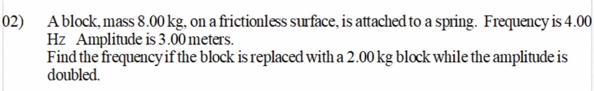 A block, mass 8.00 kg, on a frictionless surface, is attached to a spring. Frequency is 4.00
Hz Amplitude is 3.00 meters.
Find the frequencyif the block is replaced with a 2.00 kg block while the amplitude is
doubled.
02)
