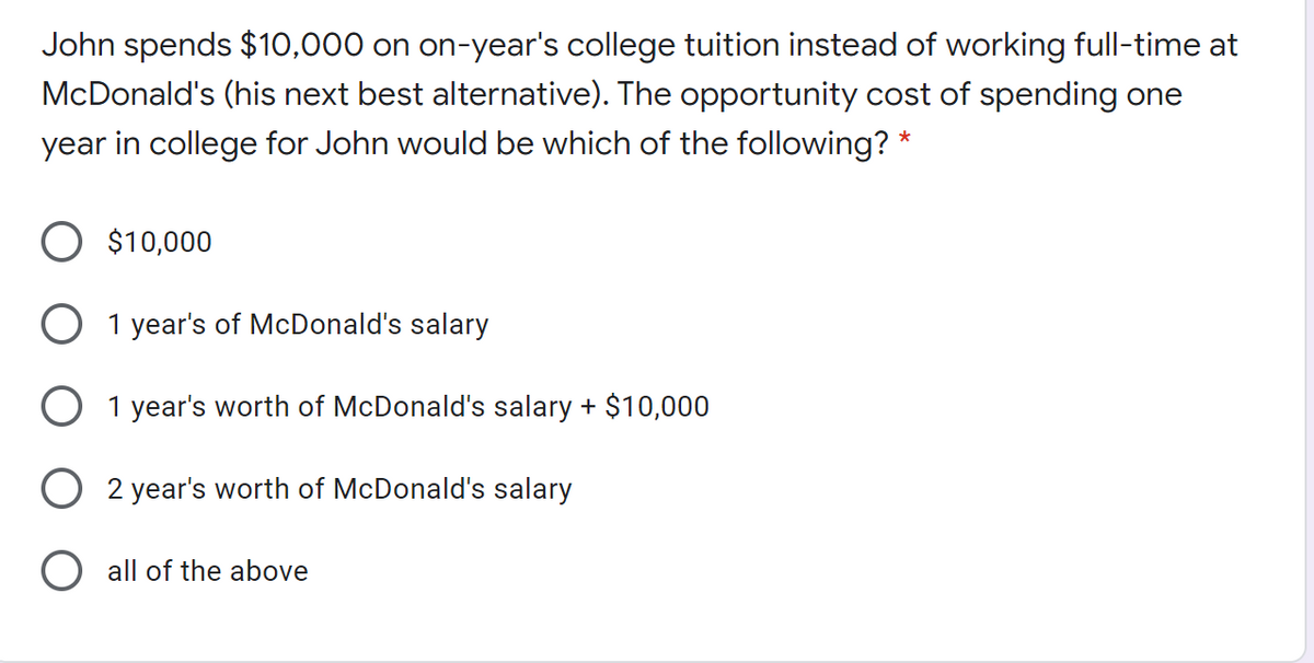 John spends $10,000 on on-year's college tuition instead of working full-time at
McDonald's (his next best alternative). The opportunity cost of spending one
year in college for John would be which of the following? *
O $10,000
O 1 year's of McDonald's salary
O 1 year's worth of McDonald's salary + $10,000
2 year's worth of McDonald's salary
all of the above
