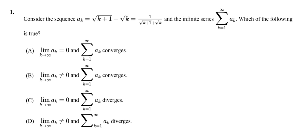 1.
Σ
1
Consider the sequence ak =
Vk +1- Vk
and the infinite series
a. Which of the following
Vk+1+vk
k=1
is true?
(A) lim ak
O and
ak converges.
k=1
(В)
lim ar + 0 and
ak converges.
k=1
(C) lim ak
O and
ak diverges.
k=1
(D) lim ak 7 0 and
ak diverges.
'k=1
