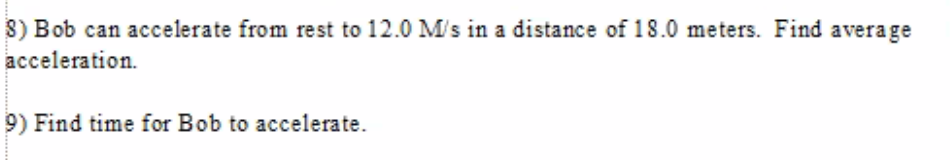 8) Bob can accelerate from rest to 12.0 M/s in a distance of 18.0 meters. Find average
acceleration.
9) Find time for Bob to accelerate.
