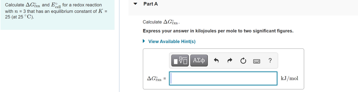 Part A
Calculate AGoxn and E for a redox reaction
with n = 3 that has an equilibrium constant of K
25 (at 25 ° C).
cell
Calculate AGTXN -
Express your answer in kilojoules per mole to two significant figures.
• View Available Hint(s)
ΑΣφ
?
kJ/mol
