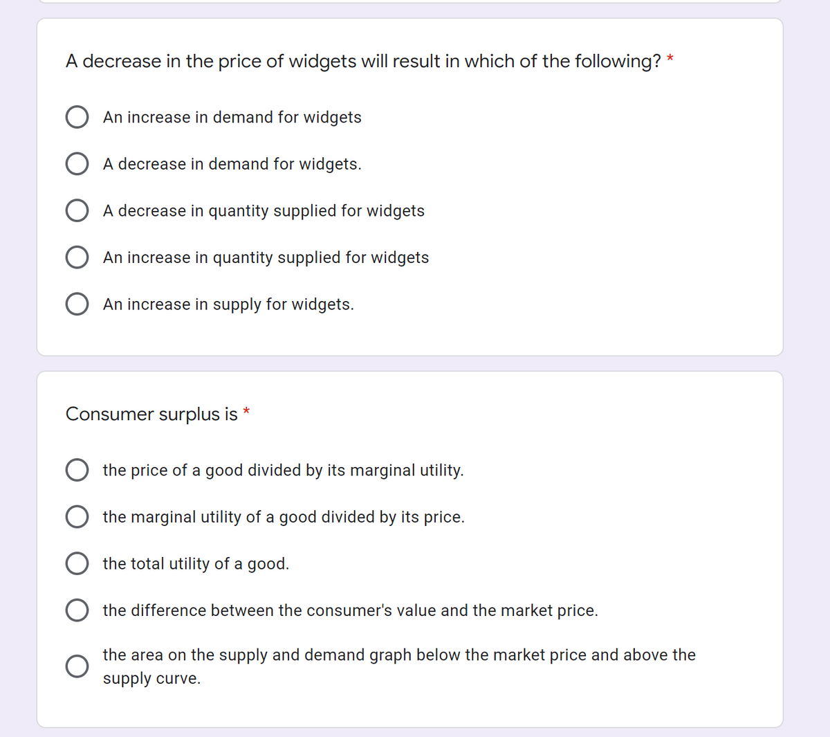 A decrease in the price of widgets will result in which of the following? *
An increase in demand for widgets
O A decrease in demand for widgets.
A decrease in quantity supplied for widgets
An increase in quantity supplied for widgets
An increase in supply for widgets.
Consumer surplus is
*
the price of a good divided by its marginal utility.
the marginal utility of a good divided by its price.
the total utility of a good.
the difference between the consumer's value and the market price.
the area on the supply and demand graph below the market price and above the
supply curve.
