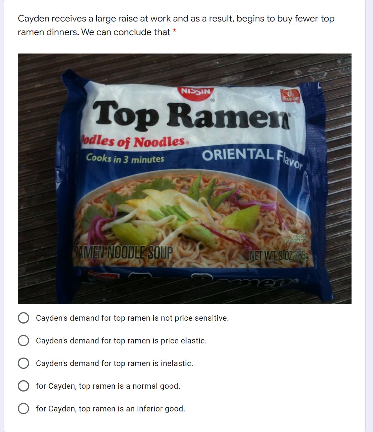 Cayden receives a large raise at work and as a result, begins to buy fewer top
ramen dinners. We can conclude that *
NISSIN
TRANS FAT
Top Ramen
odles of Noodles.
ORIENTAL Flavo
Cooks in 3 minutes
SERVIS
SUGGESTO
AMEN NOODLE SOUP
NET WT 3.0Z (85
Cayden's demand for top ramen is not price sensitive.
Cayden's demand for top ramen is price elastic.
Cayden's demand for top ramen is inelastic.
for Cayden, top ramen is a normal good.
for Cayden, top ramen is an inferior good.
