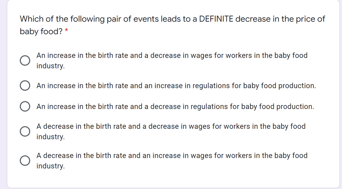 Which of the following pair of events leads to a DEFINITE decrease in the price of
baby food? *
An increase in the birth rate and a decrease in wages for workers in the baby food
industry.
An increase in the birth rate and an increase in regulations for baby food production.
An increase in the birth rate and a decrease in regulations for baby food production.
A decrease in the birth rate and a decrease in wages for workers in the baby food
industry.
A decrease in the birth rate and an increase in wages for workers in the baby food
industry.
