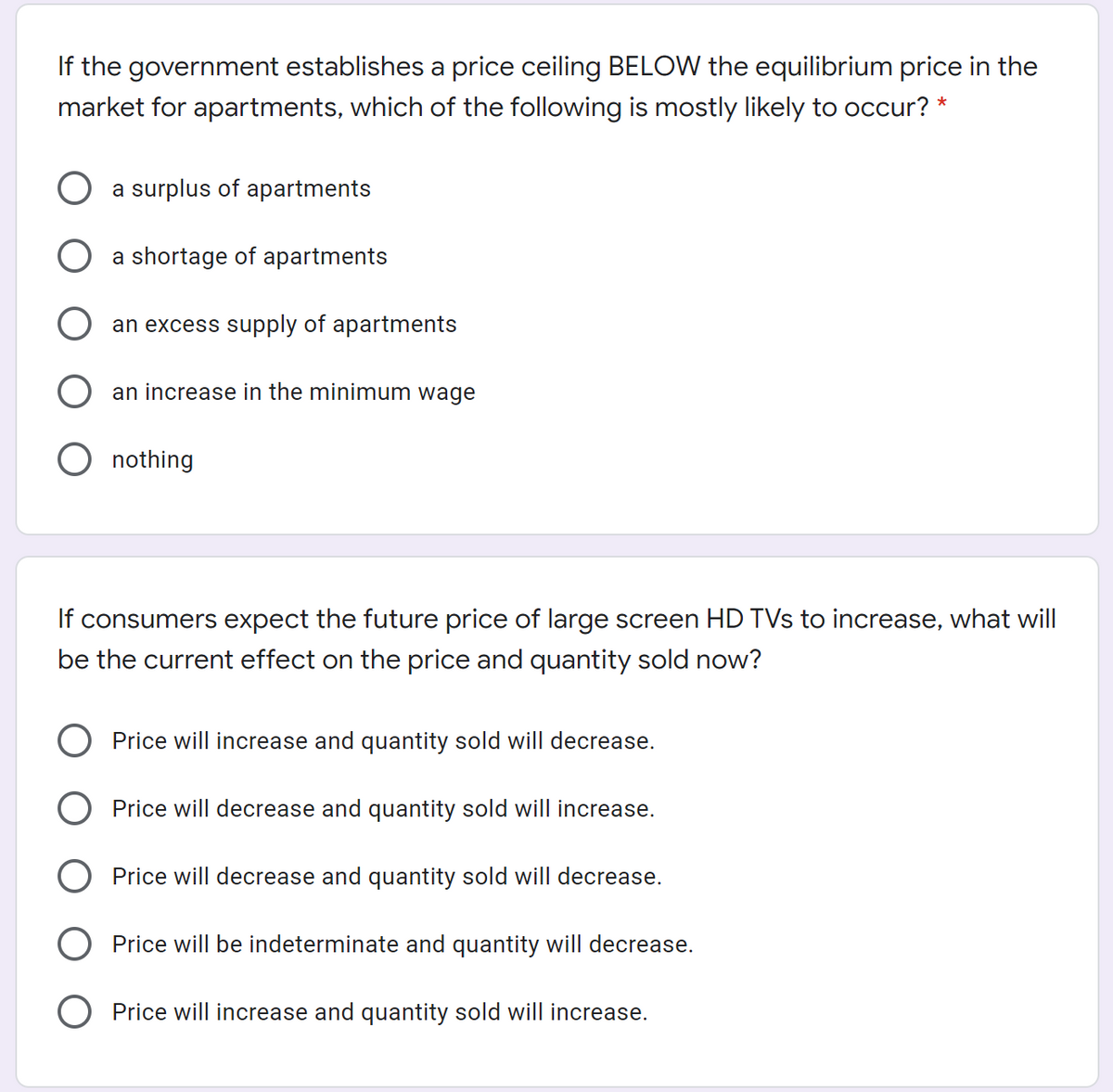 If the government establishes a price ceiling BELOW the equilibrium price in the
market for apartments, which of the following is mostly likely to occur? *
a surplus of apartments
a shortage of apartments
an excess supply of apartments
an increase in the mit
um wage
O nothing
If consumers expect the future price of large screen HD TVs to increase, what will
be the current effect on the price and quantity sold now?
O Price will increase and quantity sold will decrease.
Price will decrease and quantity sold will increase.
Price will decrease and quantity sold will decrease.
Price will be indeterminate and quantity will decrease.
Price will increase and quantity sold will increase.
