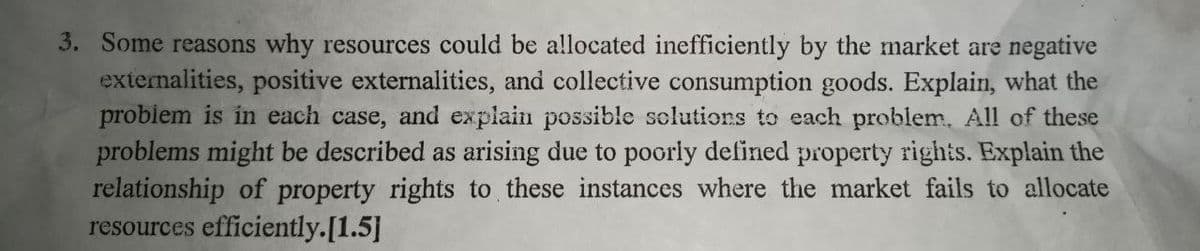 3. Some reasons why resources could be allocated inefficiently by the market are negative
externalities, positive externalities, and collective consumption goods. Explain, what the
probiem is in each case, and explain possible selutions to each problem. All of these
problems might be described as arising due to poorly defined property rights. Explain the
relationship of property rights to these instances where the market fails to allocate
resources efficiently.[1.5]
