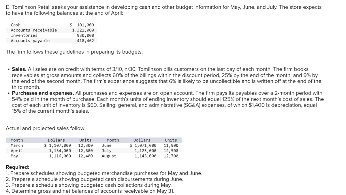 D. Tomlinson Retail seeks your assistance in developing cash and other budget information for May, June, and July. The store expects
to have the following balances at the end of April:
Cash
Accounts receivable
Inventories
Accounts payable
$ 101,000
1,321,000
930,000
418,462
The firm follows these guidelines in preparing its budgets:
• Sales. All sales are on credit with terms of 3/10, n/30. Tomlinson bills customers on the last day of each month. The firm books
receivables at gross amounts and collects 60% of the billings within the discount period, 25% by the end of the month, and 9% by
the end of the second month. The firm's experience suggests that 6% is likely to be uncollectible and is written off at the end of the
third month.
• Purchases and expenses. All purchases and expenses are on open account. The firm pays its payables over a 2-month period with
54% paid in the month of purchase. Each month's units of ending inventory should equal 125% of the next month's cost of sales. The
cost of each unit of inventory is $60. Selling, general, and administrative (SG&A) expenses, of which $1,400 is depreciation, equal
15% of the current month's sales.
Actual and projected sales follow:
Month
Dollars
March
$ 1,107,000
April
Units
12,300
1,134,000 12,600
Month
Dollars
June
Units
$ 1,071,000 11,900
May
1,116,000 12,400
July
August
1,125,000 12,500
1,143,000 12,700
Required:
1. Prepare schedules showing budgeted merchandise purchases for May and June.
2. Prepare a schedule showing budgeted cash disbursements during June.
3. Prepare a schedule showing budgeted cash collections during May.
4. Determine gross and net balances of accounts receivable on May 31.