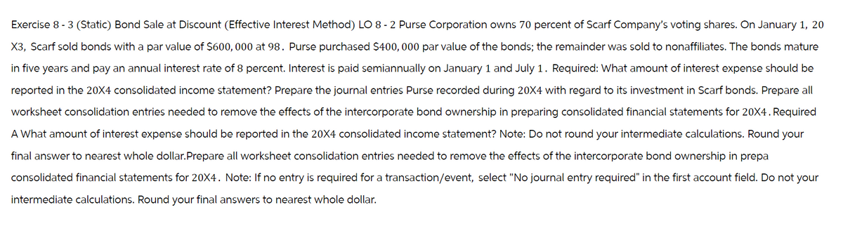 Exercise 8-3 (Static) Bond Sale at Discount (Effective Interest Method) LO 8-2 Purse Corporation owns 70 percent of Scarf Company's voting shares. On January 1, 20
X3, Scarf sold bonds with a par value of $600,000 at 98. Purse purchased $400,000 par value of the bonds; the remainder was sold to nonaffiliates. The bonds mature
in five years and pay an annual interest rate of 8 percent. Interest is paid semiannually on January 1 and July 1. Required: What amount of interest expense should be
reported in the 20X4 consolidated income statement? Prepare the journal entries Purse recorded during 20X4 with regard to its investment in Scarf bonds. Prepare all
worksheet consolidation entries needed to remove the effects of the intercorporate bond ownership in preparing consolidated financial statements for 20X4. Required
A What amount of interest expense should be reported in the 20X4 consolidated income statement? Note: Do not round your intermediate calculations. Round your
final answer to nearest whole dollar.Prepare all worksheet consolidation entries needed to remove the effects of the intercorporate bond ownership in prepa
consolidated financial statements for 20X4. Note: If no entry is required for a transaction/event, select "No journal entry required" in the first account field. Do not your
intermediate calculations. Round your final answers to nearest whole dollar.