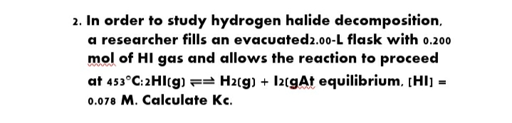 2. In order to study hydrogen halide decomposition,
a researcher fills an evacuated2.00-L flask with 0.200
mol of HI gas and allows the reaction to proceed
at 453°C: 2HI(g) == H2(g) + IzcgAt equilibrium, (Hl) =
0.078 M. Calculate Kc.
