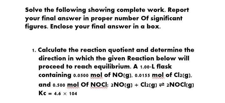 Solve the following showing complete work. Report
your final answer in proper number Of significant
figures. Enclose your final answer in a box.
1. Calculate the reaction quotient and determine the
direction in which the given Reaction below will
proceed to reach equilibrium. A 1.00-L flask
containing o.0500 mol of NO(g), 0.0155 mol of Cl2rg).
and 0.500 mol Of NOCI: 2NO(9) + Cl2(g) = 2NOCI(g)
Kc = 4.6 x 104
