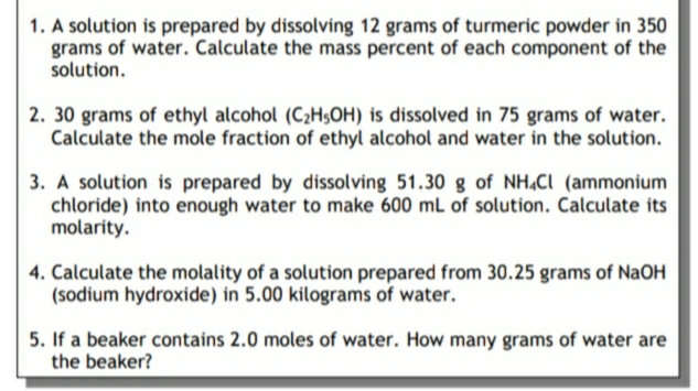 1. A solution is prepared by dissolving 12 grams of turmeric powder in 350
grams of water. Calculate the mass percent of each component of the
solution.
2. 30 grams of ethyl alcohol (C2H$OH) is dissolved in 75 grams of water.
Calculate the mole fraction of ethyl alcohol and water in the solution.
3. A solution is prepared by dissolving 51.30 g of NH,Cl (ammonium
chloride) into enough water to make 600 mL of solution. Calculate its
molarity.
4. Calculate the molality of a solution prepared from 30.25 grams of NaOH
(sodium hydroxide) in 5.00 kilograms of water.
5. If a beaker contains 2.0 moles of water. How many grams of water are
the beaker?
