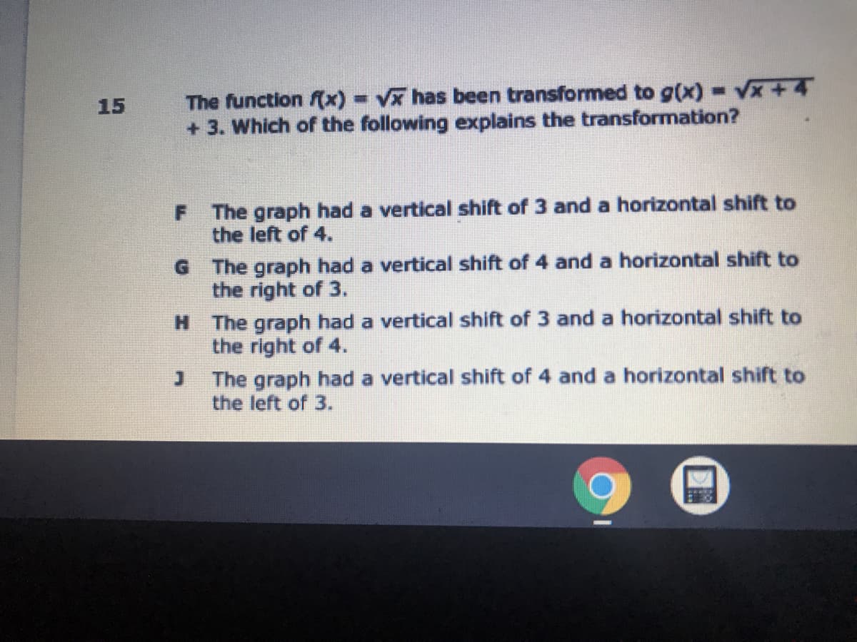 The function (x) = Vx has been transformed to g(x) Vx +4
+ 3. Which of the following explains the transformation?
%3D
15
F The graph had a vertical shift of 3 and a horizontal shift to
the left of 4.
G The graph had a vertical shift of 4 and a horizontal shift to
the right of 3.
H The graph had a vertical shift of 3 and a horizontal shift to
the right of 4.
The graph had a vertical shift of 4 and a horizontal shift to
the left of 3.
