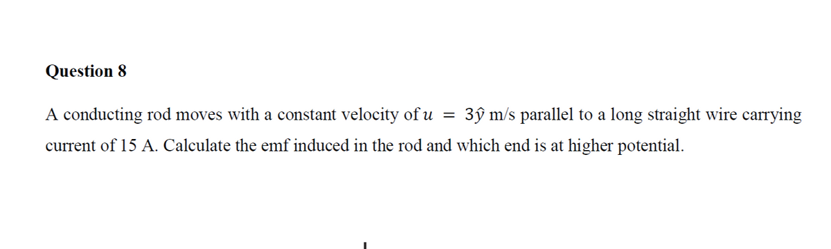 Question 8
=
A conducting rod moves with a constant velocity of u 3ŷ m/s parallel to a long straight wire carrying
current of 15 A. Calculate the emf induced in the rod and which end is at higher potential.