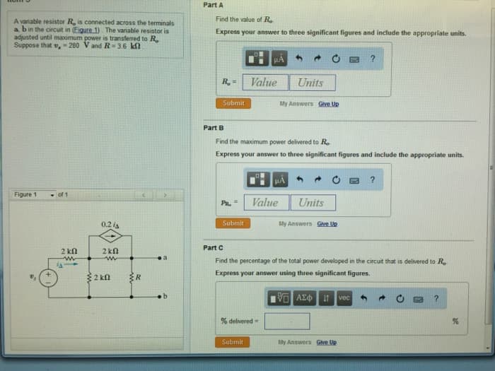 A variable resistor R, is connected across the terminals
a, b in the circuit in (Figure 1). The variable resistor is
adjusted until maximum power is transferred to R
Suppose that ,- 280 V and R-3.6 k
Figure 1
of 1
2 ΚΩ
www
JA
0.2 A
2 k
ww
2 kn
R
a
Part A
Find the value of Ro
Express your answer to three significant figures and include the appropriate units.
R₂ =
Submit
Part B
PR,
Submit
Value
Find the maximum power delivered to Ro
Express your answer to three significant figures and include the appropriate units.
Submit
Value
% delivered =
Units
My Answers Give Up
μA
Units
My Answers Give Up
?
Part C
Find the percentage of the total power developed in the circuit that is delivered to Ro
Express your answer using three significant figures.
| ΑΣΦ | Η vec
My Answers Give Up
?
?
%