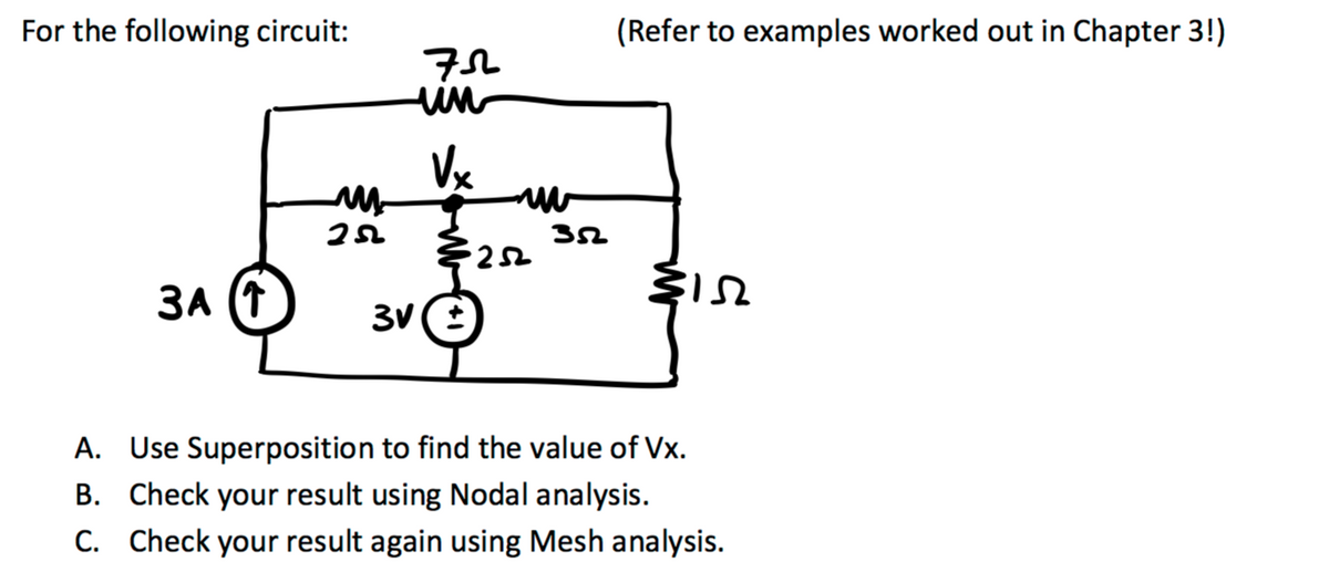 For the following circuit:
ЗА (Т
252
75
un
Vx
www
€252
3V (±
352
(Refer to examples worked out in Chapter 3!)
M15
A. Use Superposition to find the value of Vx.
B. Check your result using Nodal analysis.
C. Check your result again using Mesh analysis.