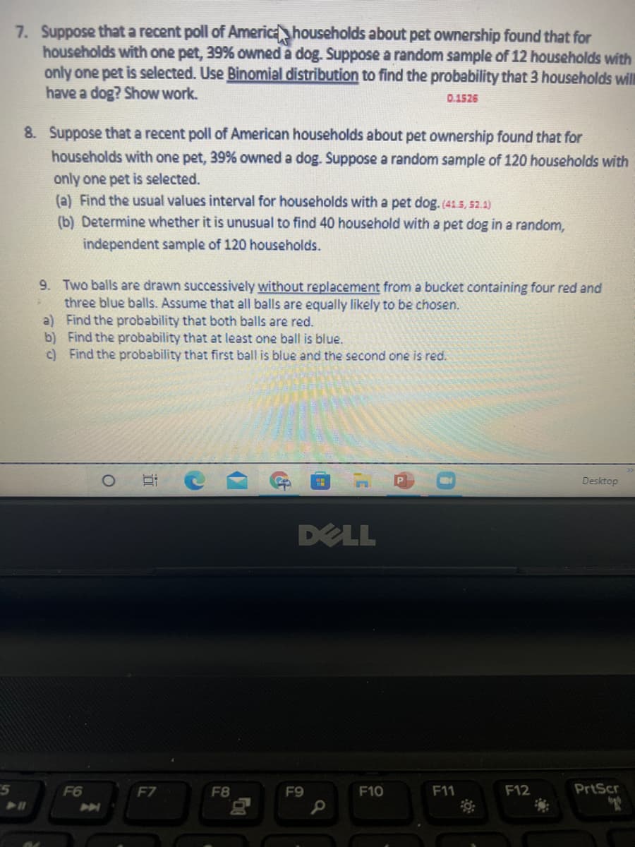 7. Suppose that a recent poll of America households about pet ownership found that for
households with one pet, 39% owned a dog. Suppose a random sample of 12 households with
only one pet is selected. Use Binomial distribution to find the probability that 3 households will
have a dog? Show work.
0.1526
8. Suppose that a recent poll of American households about pet ownership found that for
households with one pet, 39% owned a dog. Suppose a random sample of 120 households with
only one pet is selected.
(a) Find the usual values interval for households with a pet dog.(41.5, 52.4)
(b) Determine whether it is unusual to find 40 household with a pet dog in a random,
independent sample of 120 households.
9. Two balls are drawn successively without replacement from a bucket containing four red and
three blue balls. Assume that all balls are equally likely to be chosen.
a) Find the probability that both balls are red.
b) Find the probability that at least one ball is blue.
c) Find the probability that first ball is blue and the second one is red.
Desktop
DELL
E5
F6
F7
F8
F9
F10
F11
F12
PrtScr
近
