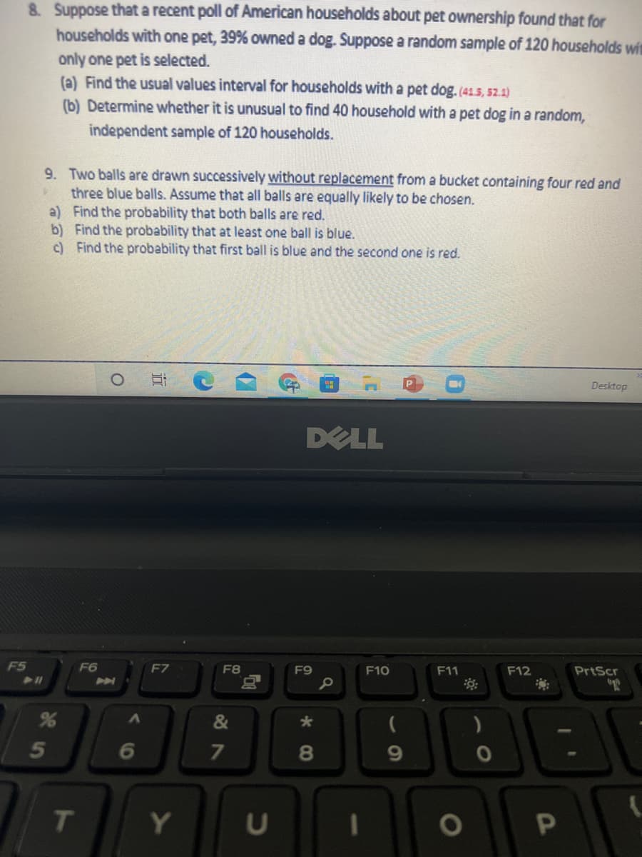 8. Suppose that a recent poll of American households about pet ownership found that for
households with one pet, 39% owned a dog. Suppose a random sample of 120 households wit
only one pet is selected.
(a) Find the usual values interval for households with a pet dog.(41.5, 52.1)
(b) Determine whether it is unusual to find 40 household with a pet dog in a random,
independent sample of 120 households.
9. Two balls are drawn successively without replacement from a bucket containing four red and
three blue balls. Assume that all balls are equally likely to be chosen.
a) Find the probability that both balls are red.
b) Find the probability that at least one ball is blue.
c) Find the probability that first ball is blue and the second one is red.
Desktop
DELL
F5
F6
F7
F8
F9
F10
F11
F12
PrtScr
&
6
T
Y
1O
CO
