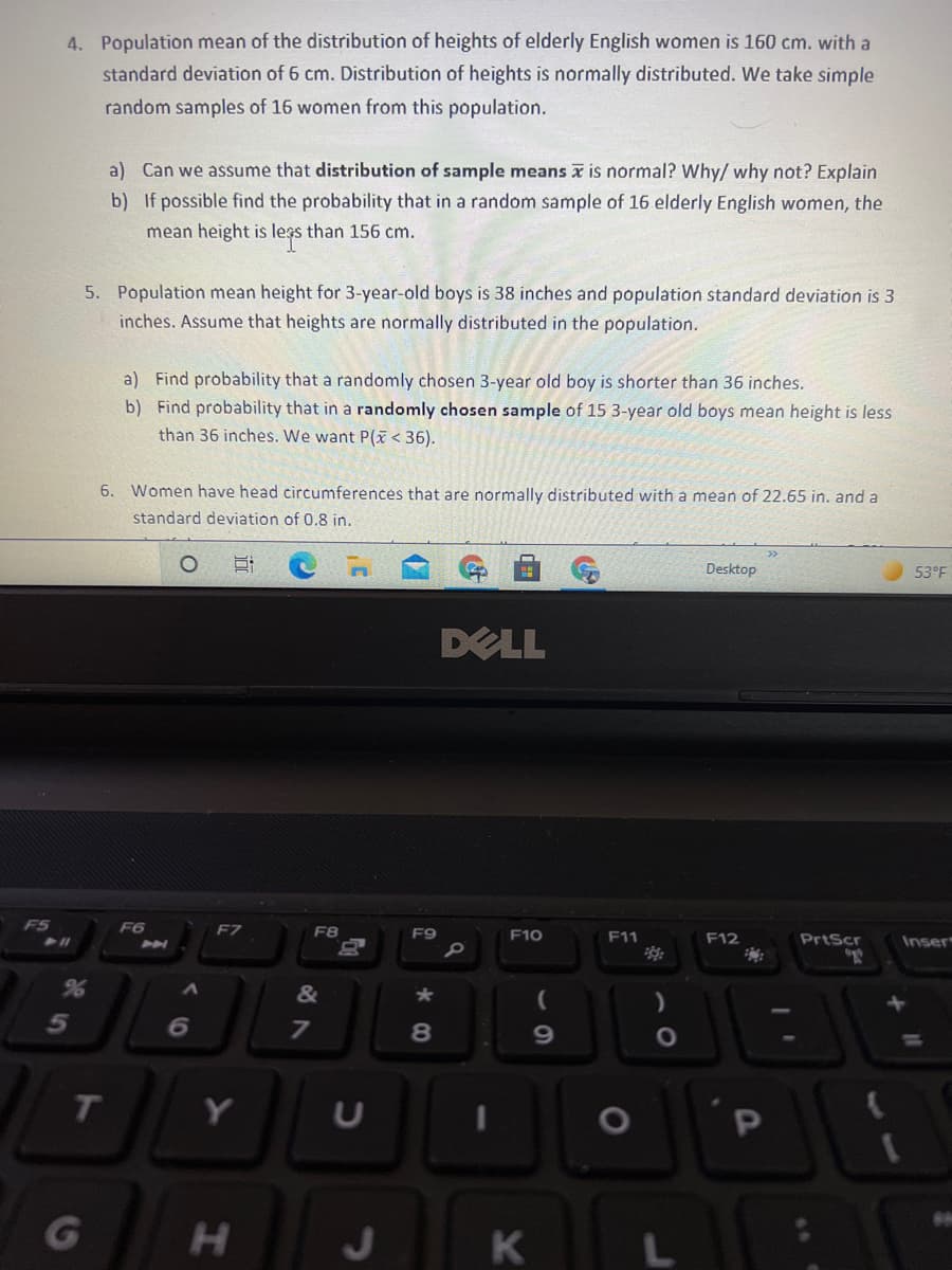 4. Population mean of the distribution of heights of elderly English women is 160 cm. with a
standard deviation of 6 cm. Distribution of heights is normally distributed. We take simple
random samples of 16 women from this population.
a) Can we assume that distribution of sample means x is normal? Why/ why not? Explain
b) If possible find the probability that in a random sample of 16 elderly English women, the
mean height is legs than 156 cm.
5. Population mean height for 3-year-old boys is 38 inches and population standard deviation is 3
inches. Assume that heights are normally distributed in the population.
a) Find probability that a randomly chosen 3-year old boy is shorter than 36 inches.
b) Find probability that in a randomly chosen sample of 15 3-year old boys mean height is less
than 36 inches. We want P(x < 36).
6. Women have head circumferences that are normally distributed with a mean of 22.65 in. and a
standard deviation of 0.8 in.
Desktop
53°F
DELL
F5
F6
F7
F8
F9
F10
F11
F12
PrtScr
Inser
&
6
7
69
%3D
T
Y
U
H.
K
