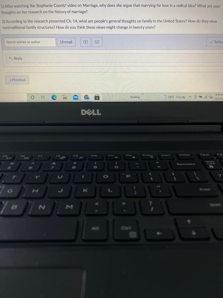 1) After watching the Stephanie Coontz' video on Marriage, why does she argue that marrying for love is a radical idea? What are your
thoughts on her research on the history of marriage?
2) According to the research presented Ch. 14, what are people's general thoughts on family in the United States? How do they view
nontraditional family structures? How do you think these views might change in twenty years?
Search entries or author
Unread
V Subsc
Reply
« Previous
58°F Cloudy
8:42 Al
O a a do 11/2/20
Desktop
DELL
F10
F12
PrtScr
Insert
Delete
Pgup
Num
96
Lock
Backspace
T
LU
P
Enter
Civt
