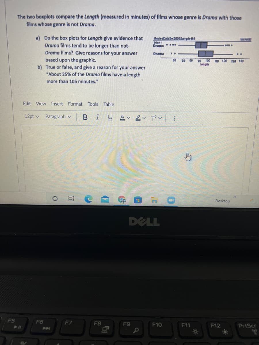 The two boxplots compare the Length (measured in minutes) of films whose genre is Drama with those
films whose genre is not Drama.
a) Do the box plots for Length give evidence that
Drama films tend to be longer than not-
Drama films? Give reasons for your answer
MoviesDataSet2006Sample456
Non-
Drama me
Drama
based upon the graphic.
b) True or false, and give a reason for your answer
90 100 n0 120 130 14O
length
60
70 00
"About 25% of the Drama films have a length
more than 105 minutes."
Edit View Insert Format Tools Table
12pt v
Paragraph v
BIUAv ev T? v
Desktop
DELL
F5
F6
F7
F8
F9
F10
F11
F12
PrtScr
