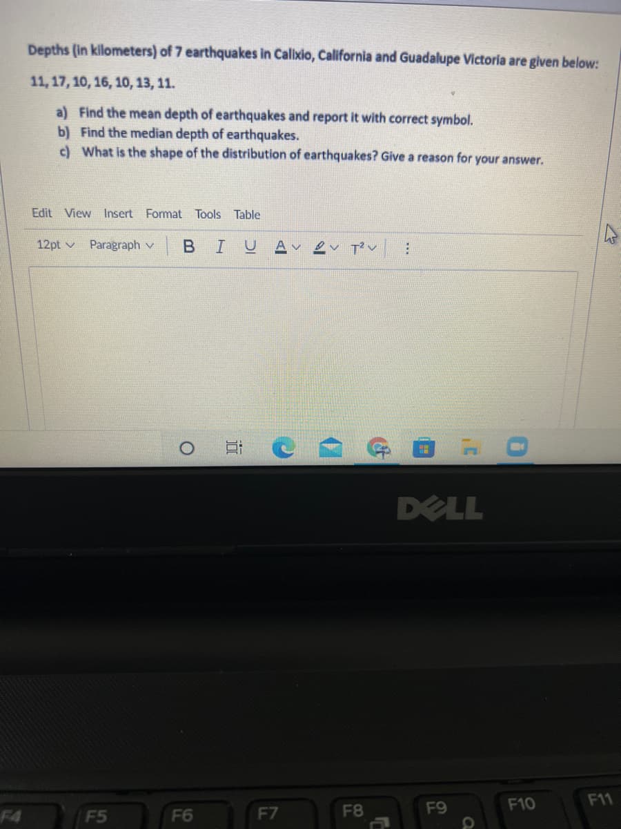 Depths (in kilometers) of 7 earthquakes in Calixio, California and Guadalupe Victoria are given below:
11, 17, 10, 16, 10, 13, 11.
a) Find the mean depth of earthquakes and report it with correct symbol.
b) Find the median depth of earthquakes.
c) What is the shape of the distribution of earthquakes? Give a reason for your answer.
Edit View Insert Format Tools Table
12pt v
Paragraph v
| B
IU
A v
DELL
F10
F11
F4
F5
F6
F7
F8
F9
