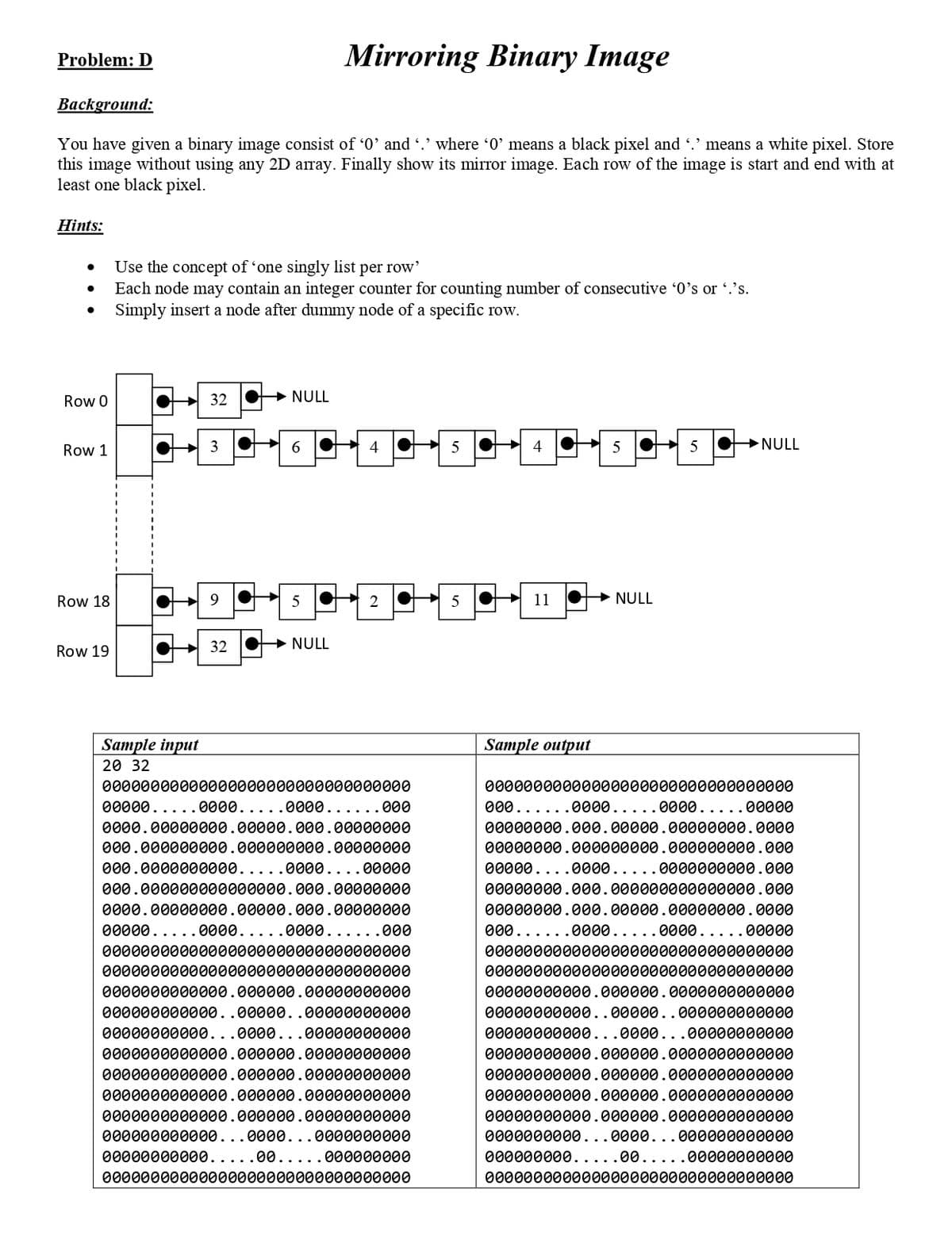 Problem: D
Mirroring Binary Image
Ваckground:
You have given a binary image consist of '0' and .' where '0' means a black pixel and .' means a white pixel. Store
this image without using any 2D array. Finally show its mirror image. Each row of the image is start and end with at
least one black pixel.
Hints:
Use the concept of 'one singly list per row'
Each node may contain an integer counter for counting number of consecutive '0's or .'s.
Simply insert a node after dummy node of a specific row.
Row 0
32
NULL
→NULL
Row 1
Row 18
9.
5
5
O 11
O+ NULL
32
→ NULL
Row 19
Sample input
20 32
Sample output
00000000000000000000000000000000
00000000000000000000000000000000
00000.....0000.....0000......000
000......0000.....0000.....00000
0000.00000000.00000.000.00000000
00000000.000.00000.00000000.0000
000.000000000.000000000.00000000
00000000.000000000.000000000.000
000.0000000000.....0000....00000
00000....0000.....0000000000.000
000.000000000000000.000.00000000
00000000.000.000000000000000.000
0000.00000000.00000.000.00000000
00000000.000.00000.00000000.0000
00000.....0000.....0000......000
000......0000.....0000.....00000
00000000000000000000000000000000
00000000000000000000000000000000
00000000000000000000000000000000
00000000000000000000000000000000
0000000000000.000000.00000000000
00000000000.000000.0000000000000
000000000000..00000..00000000000
00000000000..00000..000000000000
00000000000...0000...00000000000
00000000000...0000...00000000000
0000000000000.000000.00000000000
00000000000.000000.0000000000000
0000000000000.000000.00000000000
00000000000.000000.0000000000000
0000000000000.000000.00000000000
00000000000.000000.0000000000000
0000000000000.000000.00000000000
00000000000.000000.0000000000000
000000000000...0000...0000000000
0000000000...0000...000000000000
00000000000..
00.....000000000
000000000..
00.....00000000000
00000000000000000000000000000000
00000000000000000000000000000000
