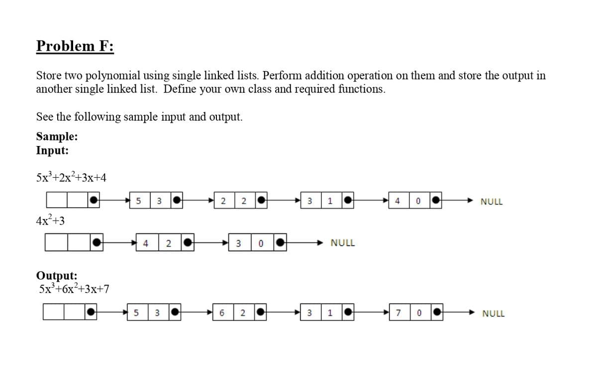 Problem F:
Store two polynomial using single linked lists. Perform addition operation on them and store the output in
another single linked list. Define your own class and required functions.
See the following sample input and output.
Sample:
Input:
5x²+2x²+3x+4
5
3
2
2
3
1
4
NULL
4x²+3
4
2
3
NULL
Output:
5x°+6x²+3x+7
3
6
2
1
7
NULL
