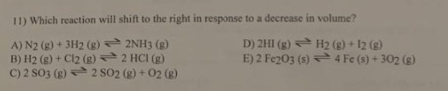 11) Which reaction will shift to the right in response to a decrease in volume?
A) N2 (g) + 3H2 (g) 2NH3 (g)
B) H2 (g) + Cl2 (g) 2 HCI (g)
C) 2 SO3 (g) 2 SO2 (g) + 02 (g)
D) 2HI (g) H2 (g) + 12 (g)
E) 2 Fe203 (s) 4 Fe (s) + 302 (g)
