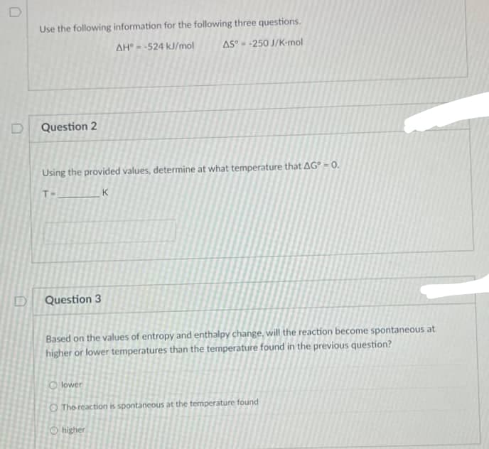 Use the following information for the following three questions.
AH --524 kJ/mol
AS°- -250 J/K-mol
Question 2
Using the provided values, determine at what temperature that AG° = 0.
T-
K
Question 3
Based on the values of entropy and enthalpy change, will the reaction become spontaneous at
higher or lower temperatures than the temperature found in the previous question?
O lower
O The reaction is spontaneous at the temperature found
O higher
