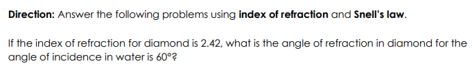 Direction: Answer the following problems using index of refraction and Snell's law.
If the index of refraction for diamond is 2.42, what is the angle of refraction in diamond for the
angle of incidence in water is 60°?
