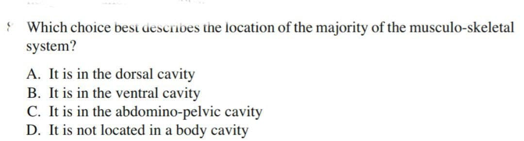 Which choice besi describes the location of the majority of the musculo-skeletal
system?
A. It is in the dorsal cavity
B. It is in the ventral cavity
C. It is in the abdomino-pelvic cavity
D. It is not located in a body cavity
