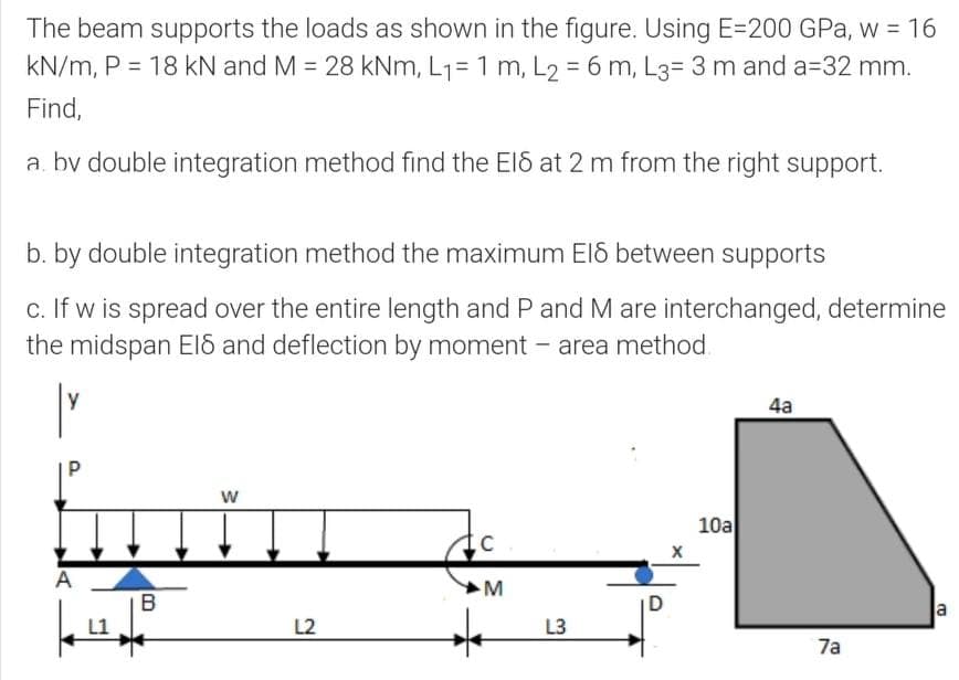 The beam supports the loads as shown in the figure. Using E=200 GPa, w = 16
kN/m, P = 18 kN and M = 28 kNm, L1= 1 m, L2 = 6 m, L3= 3 m and a=32 mm.
Find,
a. by double integration method find the ElS at 2 m from the right support.
b. by double integration method the maximum EIS between supports
c. If w is spread over the entire length and P and M are interchanged, determine
the midspan EIS and deflection by moment - area method.
y
4a
10a
A
M
B
D
la
L2
L3
7a
