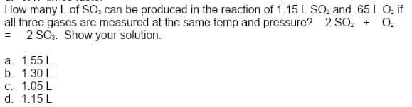 How many L of SO, can be produced in the reaction of 1.15 L SO, and .65 L Oz if
all three gases are measured at the same temp and pressure? 2 SO: + O:
= 2 SO.. Show your solution.
a. 1.55 L
b. 1.30 L
C. 1.05 L
d. 1.15 L
